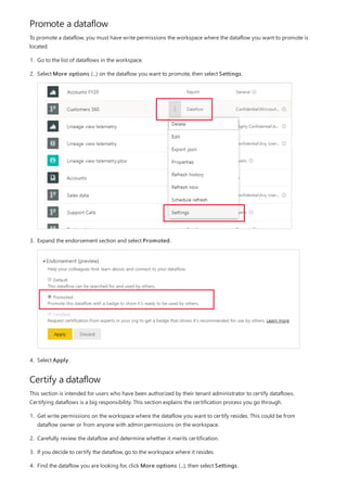 Promote a dataflow
Certify a dataflow
To promote a dataflow, you must have write permissions the workspace where the dataflow you want to promote is
located.
1. Go to the list of dataflows in the workspace.
2. Select More options (...) on the dataflow you want to promote, then select Settings.
3. Expand the endorsement section and select Promoted.
4. Select Apply.
This section is intended for users who have been authorized by their tenant administrator to certify dataflows.
Certifying dataflows is a big responsibility. This section explains the certification process you go through.
1. Get write permissions on the workspace where the dataflow you want to certify resides. This could be from
dataflow owner or from anyone with admin permissions on the workspace.
2. Carefully review the dataflow and determine whether it merits certification.
3. If you decide to certify the dataflow, go to the workspace where it resides.
4. Find the dataflow you are looking for, click More options (...), then select Settings.
 
