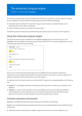 The enhanced compute engine
1/9/2020 • 3 minutes to read • Edit Online
Using the enhanced compute engine
Common questions and answers
The enhanced compute engine in Power BI enables Power BI Premium subscribers to use their capacity to optimize
the use of dataflows. Using the enhanced compute engine provides the following advantages:
Drastically reduces the refresh time required for long-running ETL steps over computed entities, such as
performing joins, distinct, filters, and group by
Perform DirectQuery queries over entities (in February 2020)
The following sections describe how to enable the enhanced compute engine, and answer common questions.
The enhanced compute engine is enabled from the Capacity Settings page in the Power BI service, in the
dataflows section. By default, the enhanced compute engine is Off. To turn it on switch the toggle to On, as shown
in the following image, and save your settings.
Once you turn on the enhanced compute engine, return to dataflows and you should see a performance
improvement in any computed entity that performs complex operations, such as joins or group by operations for
dataflows created from existing linked entities on the same capacity.
To make best use of the compute engine, you should split the ETL stage into two separate dataflows in the following
way:
Dataflow 1 - this dataflow should only be ingesting all of the required from a data source, and placing it into
dataflow 2.
Dataflow 2 - perform all ETL operations in this second dataflow, but ensure you're referencing Dataflow 1,
which should be on the same capacity. Also ensure you perform operations that can fold (filter, group by,
distinct, join) first, before any other operation, to ensure the compute engine is utilized.
Question: I've enabled the enhanced compute engine, but my refreshes are slower. Why?
Answer: If you enable the enhanced compute engine, there are two possible explanations that could lead to slower
refresh times:
When the enhanced compute engine is enabled, it requires some memory to function properly. As such,
 
