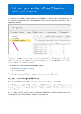 Using computed entities on Power BI Premium
11/8/2019 • 3 minutes to read • Edit Online
How to create computed entities
You can perform in-storage computations when using dataflows with a Power BI Premium subscription. This
lets you perform calculations on your existing dataflows, and return results that enable you to focus on report
creation and analytics.
To perform in-storage computations, you first must create the dataflow and bring data into that Power BI
dataflow storage. Once you have a dataflow that contains data, you can create computed entities, which are
entities that perform in-storage computations.
There are two ways you can connect dataflow data to Power BI:
Using self-service authoring of a dataflow
Using an external dataflow
The following sections describe how to create computed entities on your dataflow data.
Once you have a dataflow with a list of entities, you can perform calculations on those entities.
In the dataflow authoring tool in the Power BI service, select Edit entities, then right-click on the entity you want
to use as the basis for your computed entity and on which you want to perform calculations. In the context menu,
choose Reference.
For the entity to be eligible as a computed entity, the Enable load selection must be checked, as shown in the
following image. Right-click on the entity to display this context menu.
 