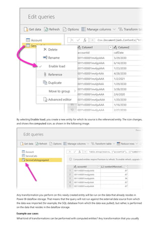 Example use cases
By selecting Enable load, you create a new entity for which its source is the referenced entity. The icon changes,
and shows the computed icon, as shown in the following image.
Any transformation you perform on this newly created entity will be run on the data that already resides in
Power BI dataflow storage. That means that the query will not run against the external data source from which
the data was imported (for example, the SQL database from which the data was pulled), but rather, is performed
on the data that resides in the dataflow storage.
What kind of transformations can be performed with computed entities? Any transformation that you usually
 