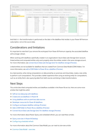 Considerations and limitations
Next Steps
And that's it - the transformation is performed on the data in the dataflow that resides in your Power BI Premium
subscription, not on the source data.
It's important to note that if you remove the workspace from Power BI Premium capacity, the associated dataflow
will no longer refresh.
When working with dataflows specifically created in an organization's Azure Data Lake Storage Gen2 account,
linked entities and computed entities only work properly when the entities reside in the same storage account.
For more information, see connect Azure Data Lake Storage Gen2 for dataflow storage (Preview).
Linked entities are not available for dataflows that are created from Common Data Model (CDM) folders. For
more information, see add a CDM folder to Power BI as a dataflow (Preview).
As a best practice, when doing computations on data joined by on-premises and cloud data, create a new entity
to perform such computations. This provides a better experience than using an existing entity for computations,
such as an entity that is also querying data from both sources and doing in-lake transformations.
This article described computed entities and dataflows available in the Power BI service. Here are some more
articles that might be useful.
Self-service data prep with dataflows
Create and use dataflows in Power BI
Using dataflows with on-premises data sources
Developer resources for Power BI dataflows
Configure workspace dataflow settings (Preview)
Add a CDM folder to Power BI as a dataflow (Preview)
Connect Azure Data Lake Storage Gen2 for dataflow storage (Preview)
For more information about Power Query and scheduled refresh, you can read these articles:
Query overview in Power BI Desktop
Configuring scheduled refresh
For more information about the Common Data Model, you can read its overview article:
Common Data Model - overview
 