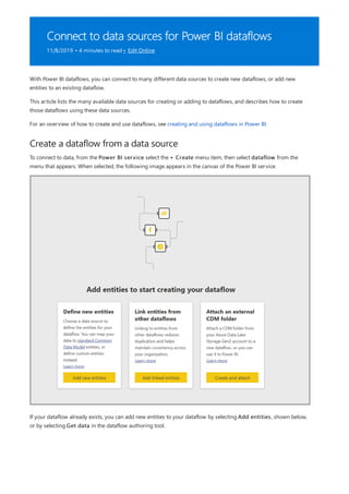 Connect to data sources for Power BI dataflows
11/8/2019 • 4 minutes to read • Edit Online
Create a dataflow from a data source
With Power BI dataflows, you can connect to many different data sources to create new dataflows, or add new
entities to an existing dataflow.
This article lists the many available data sources for creating or adding to dataflows, and describes how to create
those dataflows using these data sources.
For an overview of how to create and use dataflows, see creating and using dataflows in Power BI.
To connect to data, from the Power BI service select the + Create menu item, then select dataflow from the
menu that appears. When selected, the following image appears in the canvas of the Power BI service.
If your dataflow already exists, you can add new entities to your dataflow by selecting Add entities, shown below,
or by selecting Get data in the dataflow authoring tool.
 
