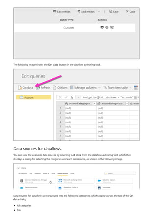 Data sources for dataflows
The following image shows the Get data button in the dataflow authoring tool.
You can view the available data sources by selecting Get Data from the dataflow authoring tool, which then
displays a dialog for selecting the categories and each data source, as shown in the following image.
Data sources for dataflows are organized into the following categories, which appear across the top of the Get
data dialog:
All categories
File
 