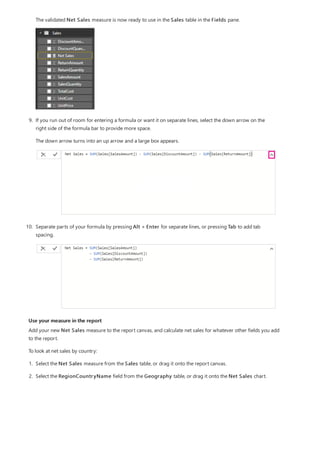 Use your measure in the report
The validated Net Sales measure is now ready to use in the Sales table in the Fields pane.
9. If you run out of room for entering a formula or want it on separate lines, select the down arrow on the
right side of the formula bar to provide more space.
The down arrow turns into an up arrow and a large box appears.
10. Separate parts of your formula by pressing Alt + Enter for separate lines, or pressing Tab to add tab
spacing.
Add your new Net Sales measure to the report canvas, and calculate net sales for whatever other fields you add
to the report.
To look at net sales by country:
1. Select the Net Sales measure from the Sales table, or drag it onto the report canvas.
2. Select the RegionCountryName field from the Geography table, or drag it onto the Net Sales chart.
 