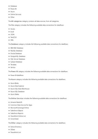 Database
Power BI
Azure
Online Services
Other
The All categories category contains all data sources, from all categories.
The File category includes the following available data connections for dataflows:
Access
Excel
JSON
Text/CSV
XML
The Database category includes the following available data connections for dataflows:
IBM DB2 Database
MySQL Database
Oracle Database
PostgreSQL Database
SQL Server Database
Sybase Database
Teradata
Vertica
The Power BI category includes the following available data connections for dataflows:
Power BI dataflows
The Azure category includes the following available data connections for dataflows:
Azure Blobs
Azure Data Explorer
Azure SQL Data Warehouse
Azure SQL Database
Azure Tables
The Online Services includes the following available data connections for dataflows:
Amazon Redshift
Common Data Service for Apps
Microsoft Exchange Online
Salesforce Objects
Salesforce Reports
SharePoint Online List
Smartsheet
The Other category includes the following available data connections for dataflows:
Active Directory
OData
SharePoint List
 