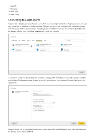 Connecting to a data source
Web API
Web page
Blank table
Blank Query
To connect to a data source, select the data source. We'll use one example to show how the process works, but each
data connection for dataflows is similar in process. Different connectors may require specific credentials or other
information, but the flow is similar. In our example, you see in the following image that Common Data Service
for Apps is selected from the Online services data connection category.
A connection window for the selected data connection is displayed. If credentials are required, you're prompted to
provide them. The following image shows a Server URL being entered to connect to a Common Data Service for
Apps server.
Once the Server URL or resource connection information is provided, select Sign in to enter the credentials to use
for the data access, then select Next.
 