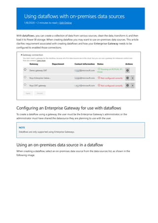 Using dataflows with on-premises data sources
1/8/2020 • 2 minutes to read • Edit Online
Configuring an Enterprise Gateway for use with dataflows
NOTE
Using an on-premises data source in a dataflow
With dataflows, you can create a collection of data from various sources, clean the data, transform it, and then
load it to Power BI storage. When creating dataflow you may want to use on-premises data sources. This article
clarifies requirement associated with creating dataflows and how your Enterprise Gateway needs to be
configured to enabled those connections.
To create a dataflow using a gateway, the user must be the Enterprise Gateway’s administrator, or the
administrator must have shared the datasource they are planning to use with the user.
Dataflows are only supported using Enterprise Gateways.
When creating a dataflow, select an on-premises data source from the data sources list, as shown in the
following image.
 