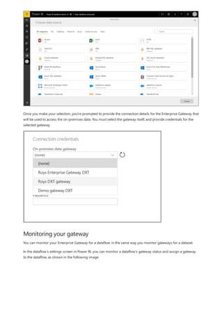 Monitoring your gateway
Once you make your selection, you're prompted to provide the connection details for the Enterprise Gateway that
will be used to access the on-premises data. You must select the gateway itself, and provide credentials for the
selected gateway.
You can monitor your Enterprise Gateway for a dataflow in the same way you monitor gateways for a dataset.
In the dataflow’s settings screen in Power BI, you can monitor a dataflow’s gateway status and assign a gateway
to the dataflow, as shown in the following image.
 