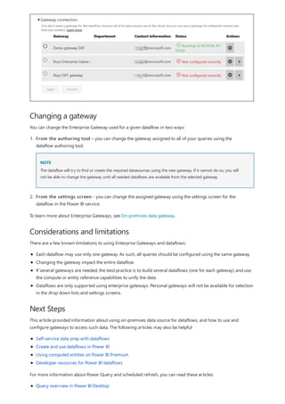 Changing a gateway
Considerations and limitations
Next Steps
You can change the Enterprise Gateway used for a given dataflow in two ways:
NOTE
1. From the authoring tool – you can change the gateway assigned to all of your queries using the
dataflow authoring tool.
The dataflow will try to find or create the required datasources using the new gateway. If it cannot do so, you will
not be able to change the gateway until all needed dataflows are available from the selected gateway.
2. From the settings screen - you can change the assigned gateway using the settings screen for the
dataflow in the Power BI service.
To learn more about Enterprise Gateways, see On-premises data gateway.
There are a few known limitations to using Enterprise Gateways and dataflows:
Each dataflow may use only one gateway. As such, all queries should be configured using the same gateway.
Changing the gateway impact the entire dataflow.
If several gateways are needed, the best practice is to build several dataflows (one for each gateway) and use
the compute or entity reference capabilities to unify the data.
Dataflows are only supported using enterprise gateways. Personal gateways will not be available for selection
in the drop down lists and settings screens.
This article provided information about using on-premises data source for dataflows, and how to use and
configure gateways to access such data. The following articles may also be helpful
Self-service data prep with dataflows
Create and use dataflows in Power BI
Using computed entities on Power BI Premium
Developer resources for Power BI dataflows
For more information about Power Query and scheduled refresh, you can read these articles:
Query overview in Power BI Desktop
 