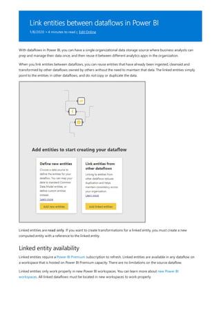 Link entities between dataflows in Power BI
1/8/2020 • 4 minutes to read • Edit Online
Linked entity availability
With dataflows in Power BI, you can have a single organizational data storage source where business analysts can
prep and manage their data once, and then reuse it between different analytics apps in the organization.
When you link entities between dataflows, you can reuse entities that have already been ingested, cleansed and
transformed by other dataflows owned by others without the need to maintain that data. The linked entities simply
point to the entities in other dataflows, and do not copy or duplicate the data.
Linked entities are read only. If you want to create transformations for a linked entity, you must create a new
computed entity with a reference to the linked entity.
Linked entities require a Power BI Premium subscription to refresh. Linked entities are available in any dataflow on
a workspace that is hosted on Power BI Premium capacity. There are no limitations on the source dataflow.
Linked entities only work properly in new Power BI workspaces. You can learn more about new Power BI
workspaces. All linked dataflows must be located in new workspaces to work properly.
 