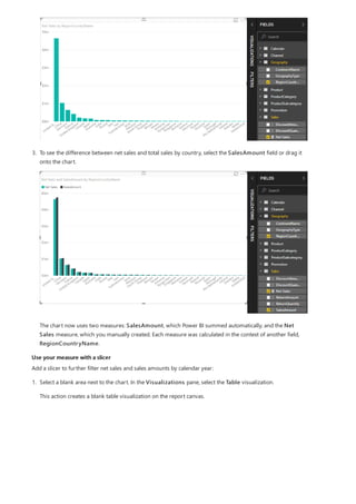 Use your measure with a slicer
3. To see the difference between net sales and total sales by country, select the SalesAmount field or drag it
onto the chart.
The chart now uses two measures: SalesAmount, which Power BI summed automatically, and the Net
Sales measure, which you manually created. Each measure was calculated in the context of another field,
RegionCountryName.
Add a slicer to further filter net sales and sales amounts by calendar year:
1. Select a blank area next to the chart. In the Visualizations pane, select the Table visualization.
This action creates a blank table visualization on the report canvas.
 