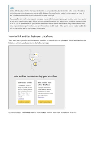 NOTE
How to link entities between dataflows
Entities differ based on whether they’re standard entities or computed entities. Standard entities (often simply referred to as
entities) query an external data source, such as a SQL database. Computed entities require Premium capacity on Power BI
and run their transformations on data that’s already in Power BI storage.
If your dataflow isn’t in a Premium capacity workspace, you can still reference a single query or combine two or more queries
as long as the transformations aren’t defined as in-storage transformations. Such references are considered standard entities.
To do so, turn off the Enable load option for the referenced queries to prevent the data from being materialized and from
being ingested into storage. From there, you can reference those Enable load = false queries, and set Enable load to On
only for the resulted queries that you want to materialize.
There are a few ways to link entities between dataflows in Power BI. You can select Add linked entities from the
Dataflows authoring tool, as shown in the following image.
You can also select Add linked entities from the Add entities menu item in the Power BI service.
 