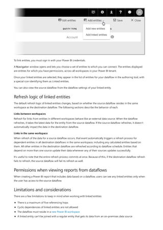 Refresh logic of linked entities
Links between workspaces
Links in the same workspace
Permissions when viewing reports from dataflows
Limitations and considerations
To link entities, you must sign in with your Power BI credentials.
A Navigator window opens and lets you choose a set of entities to which you can connect. The entities displayed
are entities for which you have permissions, across all workspaces in your Power BI tenant.
Once your linked entities are selected, they appear in the list of entities for your dataflow in the authoring tool, with
a special icon identifying them as Linked entities.
You can also view the source dataflow from the dataflow settings of your linked entity.
The default refresh logic of linked entities changes, based on whether the source dataflow resides in the same
workspace as the destination dataflow. The following sections describe the behavior of each.
Refresh for links from entities in different workspaces behave like an external data source. When the dataflow
refreshes, it takes the latest data for the entity from the source dataflow. If the source dataflow refreshes, it doesn’t
automatically impact the data in the destination dataflow.
When refresh of the data for a source dataflow occurs, that event automatically triggers a refresh process for
dependent entities in all destination dataflows in the same workspace, including any calculated entities based on
them. All other entities in the destination dataflow are refreshed according to dataflow schedule. Entities that
depend on more than one source update their data whenever any of their sources updates successfully.
It's useful to note that the entire refresh process commits at once. Because of this, if the destination dataflow refresh
fails to refresh, the source dataflow will fail its refresh as well.
When creating a Power BI report that includes data based on a dataflow, users can see any linked entities only when
the user has access to the source dataflow.
There are a few limitations to keep in mind when working with linked entities:
There is a maximum of five referencing hops
Cyclic dependencies of linked entities are not allowed
The dataflow must reside in a new Power BI workspace
A linked entity can't be joined with a regular entity that gets its data from an on-premises data source
 