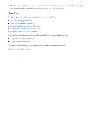 Next Steps
When a query (query A, for example) is used in the calculation of another query (query B) in dataflows, query B
becomes a calculated entity. Calculated entities cannot refer to on-premises sources.
The following articles may be useful as you create or work with dataflows.
Self-service data prep in Power BI
Create and use dataflows in Power BI
Using computed entities on Power BI Premium
Using dataflows with on-premises data sources
Developer resources for Power BI dataflows
For more information about Power Query and scheduled refresh, you can read these articles:
Query overview in Power BI Desktop
Configuring scheduled refresh
For more information about the Common Data Model, you can read its overview article:
Common Data Model - overview
 