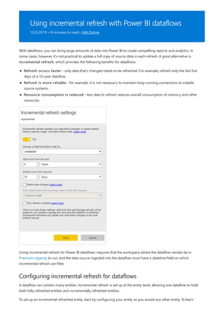 Using incremental refresh with Power BI dataflows
12/2/2019 • 8 minutes to read • Edit Online
Configuring incremental refresh for dataflows
With dataflows, you can bring large amounts of data into Power BI to create compelling reports and analytics. In
some cases, however, it's not practical to update a full copy of source data in each refresh. A good alternative is
incremental refresh, which provides the following benefits for dataflows:
Refresh occurs faster - only data that's changed needs to be refreshed. For example, refresh only the last five
days of a 10-year dataflow.
Refresh is more reliable - for example, it is not necessary to maintain long-running connections to volatile
source systems.
Resource consumption is reduced - less data to refresh reduces overall consumption of memory and other
resources.
Using incremental refresh for Power BI dataflows requires that the workspace where the dataflow resides be in
Premium capacity to run, and the data source ingested into the dataflow must have a datetime field on which
incremental refresh can filter.
A dataflow can contain many entities. Incremental refresh is set up at the entity level, allowing one dataflow to hold
both fully refreshed entities and incrementally refreshed entities.
To set up an incremental refreshed entity, start by configuring your entity as you would any other entity. To learn
 