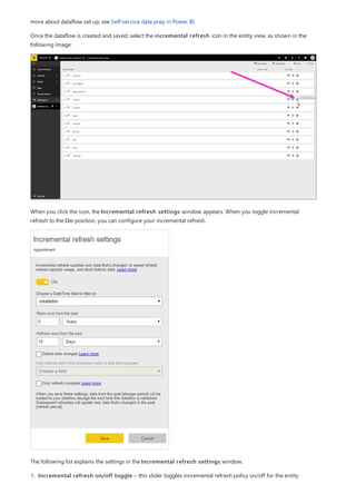 more about dataflow set up, see Self-service data prep in Power BI.
Once the dataflow is created and saved, select the incremental refresh icon in the entity view, as shown in the
following image:
When you click the icon, the Incremental refresh settings window appears. When you toggle incremental
refresh to the On position, you can configure your incremental refresh.
The following list explains the settings in the Incremental refresh settings window.
1. Incremental refresh on/off toggle – this slider toggles incremental refresh policy on/off for the entity
 