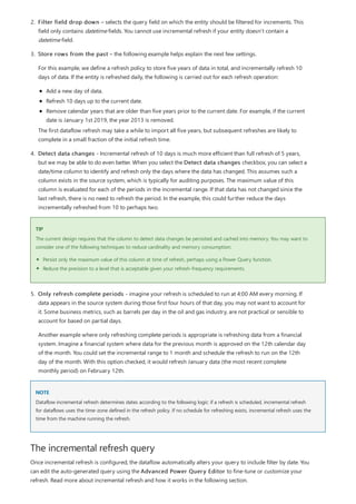 TIP
NOTE
The incremental refresh query
2. Filter field drop down – selects the query field on which the entity should be filtered for increments. This
field only contains datetime fields. You cannot use incremental refresh if your entity doesn’t contain a
datetime field.
3. Store rows from the past – the following example helps explain the next few settings.
For this example, we define a refresh policy to store five years of data in total, and incrementally refresh 10
days of data. If the entity is refreshed daily, the following is carried out for each refresh operation:
Add a new day of data.
Refresh 10 days up to the current date.
Remove calendar years that are older than five years prior to the current date. For example, if the current
date is January 1st 2019, the year 2013 is removed.
The first dataflow refresh may take a while to import all five years, but subsequent refreshes are likely to
complete in a small fraction of the initial refresh time.
4. Detect data changes - Incremental refresh of 10 days is much more efficient than full refresh of 5 years,
but we may be able to do even better. When you select the Detect data changes checkbox, you can select a
date/time column to identify and refresh only the days where the data has changed. This assumes such a
column exists in the source system, which is typically for auditing purposes. The maximum value of this
column is evaluated for each of the periods in the incremental range. If that data has not changed since the
last refresh, there is no need to refresh the period. In the example, this could further reduce the days
incrementally refreshed from 10 to perhaps two.
The current design requires that the column to detect data changes be persisted and cached into memory. You may want to
consider one of the following techniques to reduce cardinality and memory consumption:
Persist only the maximum value of this column at time of refresh, perhaps using a Power Query function.
Reduce the precision to a level that is acceptable given your refresh-frequency requirements.
5. Only refresh complete periods - imagine your refresh is scheduled to run at 4:00 AM every morning. If
data appears in the source system during those first four hours of that day, you may not want to account for
it. Some business metrics, such as barrels per day in the oil and gas industry, are not practical or sensible to
account for based on partial days.
Another example where only refreshing complete periods is appropriate is refreshing data from a financial
system. Imagine a financial system where data for the previous month is approved on the 12th calendar day
of the month. You could set the incremental range to 1 month and schedule the refresh to run on the 12th
day of the month. With this option checked, it would refresh January data (the most recent complete
monthly period) on February 12th.
Dataflow incremental refresh determines dates according to the following logic: if a refresh is scheduled, incremental refresh
for dataflows uses the time-zone defined in the refresh policy. If no schedule for refreshing exists, incremental refresh uses the
time from the machine running the refresh.
Once incremental refresh is configured, the dataflow automatically alters your query to include filter by date. You
can edit the auto-generated query using the Advanced Power Query Editor to fine-tune or customize your
refresh. Read more about incremental refresh and how it works in the following section.
 