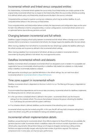 Incremental refresh and linked versus computed entities
Changing between incremental and full refresh
Dataflow incremental refresh and datasets
Time zone support in incremental refresh
Incremental refresh implementation details
For linked entities, incremental refresh updates the source entity. Since linked entities are simply a pointer to the
original entity, incremental refresh has no impact on the linked entity. When the source entity refreshes according
to its defined refresh policy, any linked entity should assume the data in the source is refreshed.
Computed entities are based on queries running over a datastore, which may be another dataflow. As such,
computed entities behave in the same way as linked entities.
Since computed entities and linked entities behave similarly, the requirements and configuration steps are the same
for both. One difference is that for computed entities, in certain configurations, incremental refresh cannot run in
an optimized fashion due to the way partitions are built.
Dataflows support changing refresh policy between incremental and full refresh. When a change occurs in either
direction (full to incremental, or incremental to full refresh), the change impacts the dataflow after the next refresh.
When moving a dataflow from full refresh to incremental, the new refresh logic updates the dataflow adhering to
the refresh window and increment as defined in the incremental refresh settings.
When moving a dataflow from incremental to full refresh, all data accumulated in incremental refresh is
overwritten by the policy defined in full refresh. You must approve this action.
Dataflow incremental refresh and dataset incremental refresh are designed to work in tandem. It is acceptable and
supported to have an incrementally refreshing entity in a dataflow, fully loaded into a dataset, or a fully loaded
entity in dataflow incrementally loaded to a dataset.
Both approaches according to your specified definitions in the refresh settings. You can read more about
incremental refresh in incremental refresh in Power BI Premium.
Dataflow incremental refresh is dependent on the time in which it is run. The filtering of the query is dependent on
the day it runs.
To accommodate those dependencies and to ensure data consistency, incremental refresh for dataflows implements
the following heuristic for refresh now scenarios:
In the case where a scheduled refresh is defined in the system – incremental refresh uses the timezone
settings from the schedule refresh. This ensures that whatever timezone the person refreshing the dataflow
is in, it will always be consistent with the system’s definition.
If no schedule refresh is defined, dataflows use the timezone of the refreshing user’s computer.
Incremental refresh may also be invoked using APIs. in this case, the API call may hold a timezone setting that is
used in the refresh. Using APIs can be helpful for testing and validation purposes.
Dataflows use partitioning for incremental refresh. Once XMLA-endpoints for Power BI Premium are available, the
partitions become visible. Incremental refresh in dataflows retains the minimum number of partitions to meet
refresh policy requirements. Old partitions that go out of range are dropped, maintaining a rolling window.
Partitions are opportunistically merged, reducing the total number of partitions required. This improves
compression and, in some cases, can improve query performance.
 