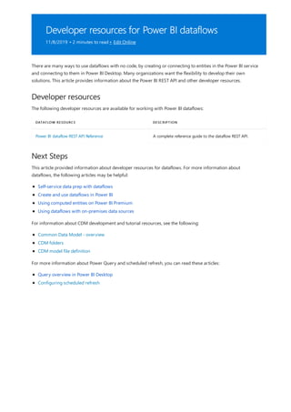 Developer resources for Power BI dataflows
11/8/2019 • 2 minutes to read • Edit Online
Developer resources
DATAFLOW RESOURCE DESCRIPTION
Power BI dataflow REST API Reference A complete reference guide to the dataflow REST API.
Next Steps
There are many ways to use dataflows with no code, by creating or connecting to entities in the Power BI service
and connecting to them in Power BI Desktop. Many organizations want the flexibility to develop their own
solutions. This article provides information about the Power BI REST API and other developer resources.
The following developer resources are available for working with Power BI dataflows:
This article provided information about developer resources for dataflows. For more information about
dataflows, the following articles may be helpful:
Self-service data prep with dataflows
Create and use dataflows in Power BI
Using computed entities on Power BI Premium
Using dataflows with on-premises data sources
For information about CDM development and tutorial resources, see the following:
Common Data Model - overview
CDM folders
CDM model file definition
For more information about Power Query and scheduled refresh, you can read these articles:
Query overview in Power BI Desktop
Configuring scheduled refresh
 