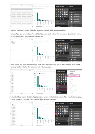 2. Drag the Year field from the Calendar table onto the new blank table visualization.
Because Year is a numeric field, Power BI Desktop sums up its values. This summation doesn’t work well as
an aggregation; we'll address that in the next step.
3. In the Values box in the Visualizations pane, select the down arrow next to Year, and then select Don't
summarize from the list. The table now lists individual years.
4. Select the Slicer icon in the Visualizations pane to convert the table to a slicer. If the visualization displays
a slider instead of a list, select List from the down arrow in the slider.
 