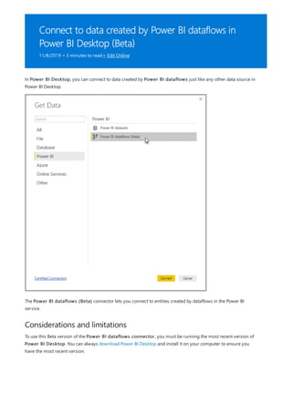 Connect to data created by Power BI dataflows in
Power BI Desktop (Beta)
11/8/2019 • 3 minutes to read • Edit Online
Considerations and limitations
In Power BI Desktop, you can connect to data created by Power BI dataflows just like any other data source in
Power BI Desktop.
The Power BI dataflows (Beta) connector lets you connect to entities created by dataflows in the Power BI
service.
To use this Beta version of the Power BI dataflows connector, you must be running the most recent version of
Power BI Desktop. You can always download Power BI Desktop and install it on your computer to ensure you
have the most recent version.
 
