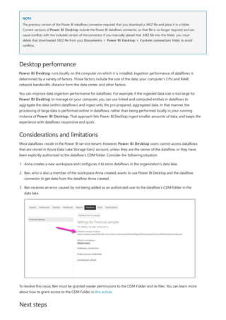 NOTE
Desktop performance
Considerations and limitations
Next steps
The previous version of the Power BI dataflows connector required that you download a .MEZ file and place it in a folder.
Current versions of Power BI Desktop include the Power BI dataflows connector, so that file is no longer required and can
cause conflicts with the included version of the connector. If you manually placed that .MEZ file into the folder, you must
delete that downloaded .MEZ file from your Documents > Power BI Desktop > Custom connectors folder to avoid
conflicts.
Power BI Desktop runs locally on the computer on which it is installed. Ingestion performance of dataflows is
determined by a variety of factors. Those factors include the size of the data, your computer's CPU and RAM,
network bandwidth, distance form the data center, and other factors.
You can improve data ingestion performance for dataflows. For example, if the ingested data size is too large for
Power BI Desktop to manage on your computer, you can use linked and computed entities in dataflows to
aggregate the data (within dataflows) and ingest only the pre-prepared, aggregated data. In that manner, the
processing of large data is performed online in dataflows, rather than being performed locally in your running
instance of Power BI Desktop. That approach lets Power BI Desktop ingest smaller amounts of data, and keeps the
experience with dataflows responsive and quick.
Most dataflows reside in the Power BI service tenant. However, Power BI Desktop users cannot access dataflows
that are stored in Azure Data Lake Storage Gen2 account, unless they are the owner of the dataflow, or they have
been explicitly authorized to the dataflow’s CDM folder. Consider the following situation:
1. Anna creates a new workspace and configures it to store dataflows in the organization’s data lake.
2. Ben, who is also a member of the workspace Anna created, wants to use Power BI Desktop and the dataflow
connector to get data from the dataflow Anna created.
3. Ben receives an error caused by not being added as an authorized user to the dataflow’s CDM folder in the
data lake.
To resolve this issue, Ben must be granted reader permissions to the CDM Folder and its files. You can learn more
about how to grant access to the CDM Folder in this article.
 