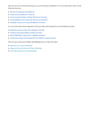 There are all sorts of interesting things you can do with Power BI dataflows. For more information, check out the
following resources:
Self-service data prep with dataflows
Create and use dataflows in Power BI
Using computed entities on Power BI Premium (Preview)
Using dataflows with on-premises data sources (Preview)
Developer resources for Power BI dataflows (Preview)
For more information about integration with Azure Data Lake Storage Gen2, see the following articles:
Dataflows and Azure Data Lake integration (Preview)
Configure workspace dataflow settings (Preview)
Add a CDM folder to Power BI as a dataflow (Preview)
Connect Azure Data Lake Storage Gen2 for dataflow storage (Preview)
There are also articles about Power BI Desktop that you might find useful:
Data Sources in Power BI Desktop
Shape and Combine Data with Power BI Desktop
Enter data directly into Power BI Desktop
 