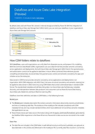 Dataflows and Azure Data Lake integration
(Preview)
11/8/2019 • 5 minutes to read • Edit Online
How CDM folders relate to dataflows
By default, data used with Power BI is stored in internal storage provided by Power BI. With the integration of
dataflows and Azure Data Lake Storage Gen2 (ADLS Gen2), you can store your dataflows in your organization's
Azure Data Lake Storage Gen2 account.
With dataflows, users and organizations can unify data from disparate sources, and prepare it for modeling.
With the Common Data Model (CDM), organizations can use a data format that provides semantic consistency
across applications and deployments. And with Azure Data Lake Storage gen2 (ADLS Gen2), fine-grained access
and authorization control can be applied to data lakes in Azure. When combined, these elements provide
compelling centralized data, structured data, fine-grained access control, and semantic consistency for apps and
initiaties across the enterprise.
Data stored in CDM format provides semantic consistency across applications and deployments in an
organization. With CDM integration with ADLS Gen2, the same structural consistency and semantic meaning can
be applied to data stored in (ADLS Gen2) by using CDM folders that contain schematized data in standard CDM
format. The standardized metadata and self-describing data in an Azure Data Lake facilitate easy metadata
discovery, and interoperation between data producers and consumers such as Power BI, Azure Data Factory,
Azure Data Lake, Databricks and Azure Machine Learning (ML).
Dataflows store their definition and data in CDM folders, in the following formats:
Model.json
The Model.json metadata description file contains semantic information about entity records and attributes,
and links to underlying data files. The existence of the model.json file indicates compliance with CDM
metadata format, and may include standard entities which have additional rich out-of-box semantic metadata
that applications can use.
Power BI also stores each data source information along with the query and transformations generated by
the Dataflow Editor experience in the Power BI service. Passwords to data sources are not stored in the model
file.
Data files
The data files are included in the CDM folder in well-defined structure and format (subfolders are optional, as
described later in this article) and referenced in the model.json file. Currently, data files must be in .csv format,
 