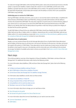 Authorizing users or services for CDM folders
Alternative forms of authorization
Next steps
To create and manage CDM folders within the Power BI file system, read, write and execute permissions to the file
system is required. Each dataflow created in Power BI is stored in its own CDM folder, and the owner of the
dataflow is granted read-only access to the CDM folder and its contents. This approach protects the integrity of
the data Power BI generates, and provides administrators with the ability to monitor which users accessed the
CDM folder using audit logs.
Sharing CDM folders with data consumers, such as users or services that need to read the data, is simplified with
Active Directory OAuth Bearer tokens and POSIX ACLs. Doing so provides administrators with the ability to
monitor who accessed the CDM folder. The only action required is to grant access to an Active Directory object of
your choice (such as a user group or service) to the CDM Folder. We recommend that all access to the CDM
folder, for any identity other than the data producer, be granted as read-only. Doing so protects the integrity of
the data that the producer generates.
To add CDM folders to Power BI, the user adding the CDM Folder should have Read Access ACLs on both CDM
folder itself and any files or folders within it. In addition, Execute Access ACLs on both CDM folder itself and any
folders within it. It is recommended you review both Access control lists on files and directory and Best practices
for using Azure Data Lake Storage Gen2 articles for more information.
People or services outside of Power BI can also leverage alternatives forms of authorization these alternatives
permit holders of the key access to all resources in the account, full access to all resources in the lake, and cannot
be scoped to file systems or CDM Folders. Those alternatives may be simple ways to grant access, but they limit
the ability to share specific resources in the data lake, and do not provide users with auditing of who accessed
the storage. Full details of available authorization schemes are provided in the Access control in Azure Data Lake
Storage Gen2 article.
This article provided an overview of the integration of Power BI dataflows, CDM folders, and Azure Data Lake
Storage Gen2. For additional information, take a look at the following articles:
For more information about dataflows, CDM, and Azure Data Lake Storage Gen2, take a look at the following
articles:
Configure workspace dataflow settings (Preview)
Add a CDM folder to Power BI as a dataflow (Preview)
Connect Azure Data Lake Storage Gen2 for dataflow storage (Preview)
For information about dataflows overall, check out these articles:
Create and use dataflows in Power BI
Using computed entities on Power BI Premium
Using dataflows with on-premises data sources
Developer resources for Power BI dataflows
For more information about Azure storage, you can read these articles:
Azure Storage security guide
Get started with github samples from Azure Data Services
For more information about the Common Data Model, you can read its overview article:
Common Data Model - overview
CDM folders
 