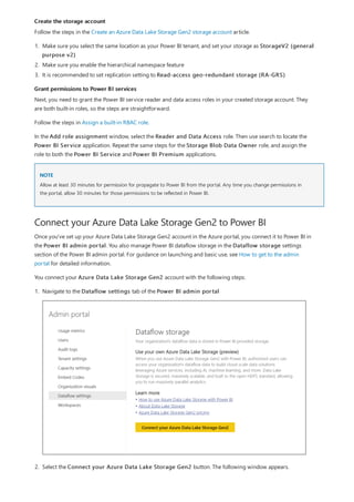 Create the storage account
Grant permissions to Power BI services
NOTE
Connect your Azure Data Lake Storage Gen2 to Power BI
Follow the steps in the Create an Azure Data Lake Storage Gen2 storage account article.
1. Make sure you select the same location as your Power BI tenant, and set your storage as StorageV2 (general
purpose v2)
2. Make sure you enable the hierarchical namespace feature
3. It is recommended to set replication setting to Read-access geo-redundant storage (RA-GRS)
Next, you need to grant the Power BI service reader and data access roles in your created storage account. They
are both built-in roles, so the steps are straightforward.
Follow the steps in Assign a built-in RBAC role.
In the Add role assignment window, select the Reader and Data Access role. Then use search to locate the
Power BI Service application. Repeat the same steps for the Storage Blob Data Owner role, and assign the
role to both the Power BI Service and Power BI Premium applications.
Allow at least 30 minutes for permission for propagate to Power BI from the portal. Any time you change permissions in
the portal, allow 30 minutes for those permissions to be reflected in Power BI.
Once you've set up your Azure Data Lake Storage Gen2 account in the Azure portal, you connect it to Power BI in
the Power BI admin portal. You also manage Power BI dataflow storage in the Dataflow storage settings
section of the Power BI admin portal. For guidance on launching and basic use, see How to get to the admin
portal for detailed information.
You connect your Azure Data Lake Storage Gen2 account with the following steps:
1. Navigate to the Dataflow settings tab of the Power BI admin portal
2. Select the Connect your Azure Data Lake Storage Gen2 button. The following window appears.
 