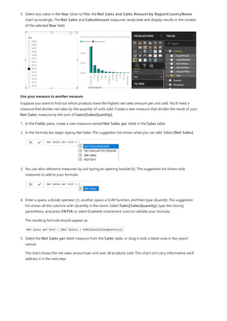 Use your measure in another measure
5. Select any value in the Year slicer to filter the Net Sales and Sales Amount by RegionCountryName
chart accordingly. The Net Sales and SalesAmount measures recalculate and display results in the context
of the selected Year field.
Suppose you want to find out which products have the highest net sales amount per unit sold. You'll need a
measure that divides net sales by the quantity of units sold. Create a new measure that divides the result of your
Net Sales measure by the sum of Sales[SalesQuantity].
1. In the Fields pane, create a new measure named Net Sales per Unit in the Sales table.
2. In the formula bar, begin typing Net Sales. The suggestion list shows what you can add. Select [Net Sales].
3. You can also reference measures by just typing an opening bracket ([). The suggestion list shows only
measures to add to your formula.
4. Enter a space, a divide operator (/), another space, a SUM function, and then type Quantity. The suggestion
list shows all the columns with Quantity in the name. Select Sales[SalesQuantity], type the closing
parenthesis, and press ENTER or select Commit (checkmark icon) to validate your formula.
The resulting formula should appear as:
Net Sales per Unit = [Net Sales] / SUM(Sales[SalesQuantity])
5. Select the Net Sales per Unit measure from the Sales table, or drag it onto a blank area in the report
canvas.
The chart shows the net sales amount per unit over all products sold. This chart isn't very informative; we'll
address it in the next step.
 