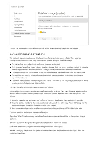Considerations and limitations
That's it. The Power BI workspace admins can now assign workflows to the file system you created.
This feature is a preview feature, and its behavior may change as it approaches release. There are a few
considerations and limitations to keep in mind when working with your dataflow storage:
Once a dataflow storage location is configured, it cannot be changed.
Only owners of a dataflow stored in Azure Data Lake Storage Gen2 can access its data by default. To authorize
additional people to the dataflows stored in Azure, you must add them to the dataflow’s CDM folder
Creating dataflows with linked entities is only possible when they are stored in the same storage account
On-premises data sources, in Power BI shared capacities, are not supported in dataflows stored in your
organization’s data lake
Snapshots are not deleted automatically on ADLS Gen 2. If you want to free up space you can create an Azure
function to periodically clean up old snapshots.
There are also a few known issues, as described in this section.
Power BI Desktop customers cannot access dataflows stored in an Azure Data Lake Storage Account unless
they are the owner of the dataflow, or have been authorized to the CDM folder in the lake. The scenario is as
follows:
1. Anna has created a new workspace and configured it to store dataflows in the organization’s data lake.
2. Ben, who is also a member of the workspace Anna created, would like to leverage Power BI Desktop and the
dataflow connector to get data from the Dataflow Anna created.
3. Ben receives a similar error because Ben was not authorized to the dataflow’s CDM folder in the lake.
Common questions and answers include the following:
Question: What if I had previously created dataflows in a workspace and would like to change their storage
location?
Answer: You cannot change the storage location of a dataflow after it was created.
Question: When can I change the dataflow storage location of a workspace?
Answer: Changing the dataflow storage location of a workspace is only allowed if the workspace does not
contain any dataflows.
 