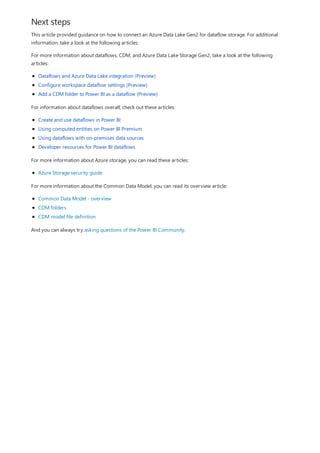 Next steps
This article provided guidance on how to connect an Azure Data Lake Gen2 for dataflow storage. For additional
information, take a look at the following articles:
For more information about dataflows, CDM, and Azure Data Lake Storage Gen2, take a look at the following
articles:
Dataflows and Azure Data Lake integration (Preview)
Configure workspace dataflow settings (Preview)
Add a CDM folder to Power BI as a dataflow (Preview)
For information about dataflows overall, check out these articles:
Create and use dataflows in Power BI
Using computed entities on Power BI Premium
Using dataflows with on-premises data sources
Developer resources for Power BI dataflows
For more information about Azure storage, you can read these articles:
Azure Storage security guide
For more information about the Common Data Model, you can read its overview article:
Common Data Model - overview
CDM folders
CDM model file definition
And you can always try asking questions of the Power BI Community.
 