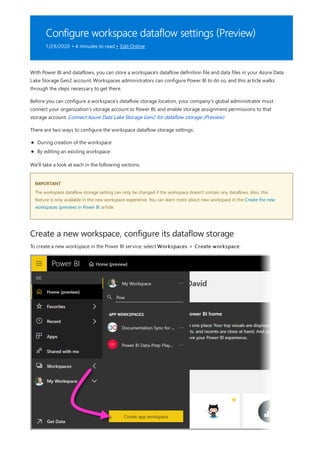 Configure workspace dataflow settings (Preview)
1/29/2020 • 4 minutes to read • Edit Online
IMPORTANT
Create a new workspace, configure its dataflow storage
With Power BI and dataflows, you can store a workspace's dataflow definition file and data files in your Azure Data
Lake Storage Gen2 account. Workspaces administrators can configure Power BI to do so, and this article walks
through the steps necessary to get there.
Before you can configure a workspace’s dataflow storage location, your company's global administrator must
connect your organization’s storage account to Power BI, and enable storage assignment permissions to that
storage account. Connect Azure Data Lake Storage Gen2 for dataflow storage (Preview)
There are two ways to configure the workspace dataflow storage settings:
During creation of the workspace
By editing an existing workspace
We'll take a look at each in the following sections.
The workspace dataflow storage setting can only be changed if the workspace doesn't contain any dataflows. Also, this
feature is only available in the new workspace experience. You can learn more about new workspace in the Create the new
workspaces (preview) in Power BI article.
To create a new workspace in the Power BI service, select Workspaces > Create workspace.
 