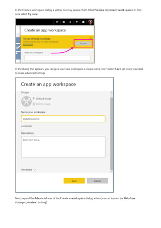 In the Create a workspace dialog, a yellow box may appear that's titled Preview improved workspaces. In that
area select Try now.
In the dialog that appears, you can give your new workspace a unique name. Don't select Save yet, since you need
to make advanced settings.
Next, expand the Advanced area of the Create a workspace dialog, where you can turn on the Dataflow
storage (preview) setting.)
 
