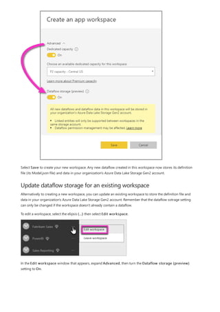 Update dataflow storage for an existing workspace
Select Save to create your new workspace. Any new dataflow created in this workspace now stores its definition
file (its Model.json file) and data in your organization's Azure Data Lake Storage Gen2 account.
Alternatively to creating a new workspace, you can update an existing workspace to store the definition file and
data in your organization's Azure Data Lake Storage Gen2 account. Remember that the dataflow sotrage setting
can only be changed if the workspace doesn't already contain a dataflow.
To edit a workspace, select the elipsis (...) then select Edit workspace.
In the Edit workspace window that appears, expand Advanced, then turn the Dataflow storage (preview)
setting to On.
 