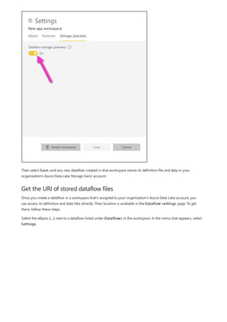 Get the URI of stored dataflow files
Then select Save, and any new dataflow created in that workspace stores its definition file and data in your
organization's Azure Data Lake Storage Gen2 account.
Once you create a dataflow in a workspace that's assigned to your organization’s Azure Data Lake account, you
can access its definition and data files directly. Their location is available in the Dataflow settings page. To get
there, follow these steps:
Select the ellipsis (...) next to a dataflow listed under Dataflows in the workspace. In the menu that appears, select
Settings.
 