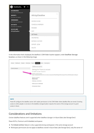 NOTE
Considerations and limitations
In the information that's displayed, the dataflow's CDM folder location appears under Dataflow Storage
location, as shown in the following image.
Power BI configures the dataflow owner with reader permissions to the CDM folder where dataflow files are stored. Granting
access to other people or services to the dataflow storage location requires the owner of the storage account to grant
access in Azure.
Certain dataflow features aren't supported when dataflow storage is in Azure Data Lake Storage Gen2:
Power BI Pro, Premium and Embedded workspaces:
The linked entities feature is only supported among workspaces in the same storage account
Workspace permissions do not apply to dataflows stored in Azure Data Lake Storage Gen2; only the owner of
 