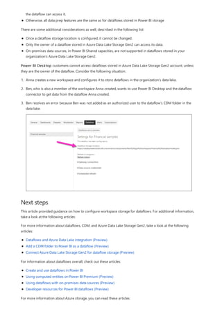 Next steps
the dataflow can access it.
Otherwise, all data prep features are the same as for dataflows stored in Power BI storage
There are some additional considerations as well, described in the following list:
Once a dataflow storage location is configured, it cannot be changed.
Only the owner of a dataflow stored in Azure Data Lake Storage Gen2 can access its data.
On-premises data sources, in Power BI Shared capacities, are not supported in dataflows stored in your
organization’s Azure Data Lake Storage Gen2.
Power BI Desktop customers cannot access dataflows stored in Azure Data Lake Storage Gen2 account, unless
they are the owner of the dataflow. Consider the following situation:
1. Anna creates a new workspace and configures it to store dataflows in the organization’s data lake.
2. Ben, who is also a member of the workspace Anna created, wants to use Power BI Desktop and the dataflow
connector to get data from the dataflow Anna created.
3. Ben receives an error because Ben was not added as an authorized user to the dataflow’s CDM folder in the
data lake.
This article provided guidance on how to configure workspace storage for dataflows. For additional information,
take a look at the following articles:
For more information about dataflows, CDM, and Azure Data Lake Storage Gen2, take a look at the following
articles:
Dataflows and Azure Data Lake integration (Preview)
Add a CDM folder to Power BI as a dataflow (Preview)
Connect Azure Data Lake Storage Gen2 for dataflow storage (Preview)
For information about dataflows overall, check out these articles:
Create and use dataflows in Power BI
Using computed entities on Power BI Premium (Preview)
Using dataflows with on-premises data sources (Preview)
Developer resources for Power BI dataflows (Preview)
For more information about Azure storage, you can read these articles:
 