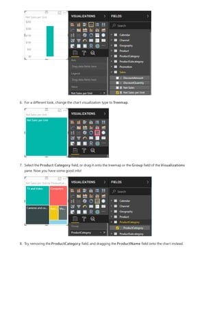 6. For a different look, change the chart visualization type to Treemap.
7. Select the Product Category field, or drag it onto the treemap or the Group field of the Visualizations
pane. Now you have some good info!
8. Try removing the ProductCategory field, and dragging the ProductName field onto the chart instead.
 
