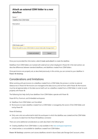 Considerations and limitations
Once you've provided the information, select Create and attach to create the dataflow.
Dataflows from CDM folders are marked with external icon when displayed in Power BI. In the next section, we
describe differences between standard dataflows, and dataflows created from CDM folders.
Once permissions are properly set, as described previously in this article, you can connect to your dataflow in
Power BI Desktop.
When working with permissions to a dataflow created from a CDM folder, the process is similar to external
datasources in Power BI. Permissions are managed at the data source, and not from within Power BI. Permissions
must be set appropriately on the data source itself, such as a dataflow created from a CDM folder, in order to work
properly with Power BI.
The following lists help clarify how dataflows from CDM folders operate with Power BI.
Power BI Pro, Premium, and Embedded workspaces:
Dataflows from CDM folders can't be edited
Permissions to read a dataflow created from a CDM folder is managed by the owner of the CDM folder, and
not by Power BI
Power BI Desktop:
Only users who are authorized to both the workspace in which the dataflow was created and the CDM folder
can access its data from the Power BI Dataflows connector
There are some additional considerations as well, described in the following list:
Creating dataflows from CDM folders is only available in the new workspace experience
Linked entities is not available for dataflows created from CDM folders
Power BI Desktop customers can't access dataflows stored in Azure Data Lake Storage Gen2 account, unless
 