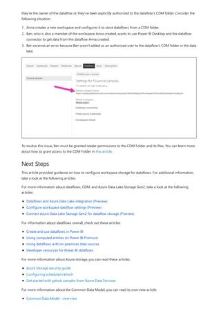 Next Steps
they're the owner of the dataflow or they've been explicitly authorized to the dataflow's CDM folder. Consider the
following situation:
1. Anna creates a new workspace and configures it to store dataflows from a CDM folder.
2. Ben, who is also a member of the workspace Anna created, wants to use Power BI Desktop and the dataflow
connector to get data from the dataflow Anna created.
3. Ben receives an error because Ben wasn't added as an authorized user to the dataflow's CDM folder in the data
lake.
To resolve this issue, Ben must be granted reader permissions to the CDM Folder and its files. You can learn more
about how to grant access to the CDM Folder in this article.
This article provided guidance on how to configure workspace storage for dataflows. For additional information,
take a look at the following articles:
For more information about dataflows, CDM, and Azure Data Lake Storage Gen2, take a look at the following
articles:
Dataflows and Azure Data Lake integration (Preview)
Configure workspace dataflow settings (Preview)
Connect Azure Data Lake Storage Gen2 for dataflow storage (Preview)
For information about dataflows overall, check out these articles:
Create and use dataflows in Power BI
Using computed entities on Power BI Premium
Using dataflows with on-premises data sources
Developer resources for Power BI dataflows
For more information about Azure storage, you can read these articles:
Azure Storage security guide
Configuring scheduled refresh
Get started with github samples from Azure Data Services
For more information about the Common Data Model, you can read its overview article:
Common Data Model - overview
 