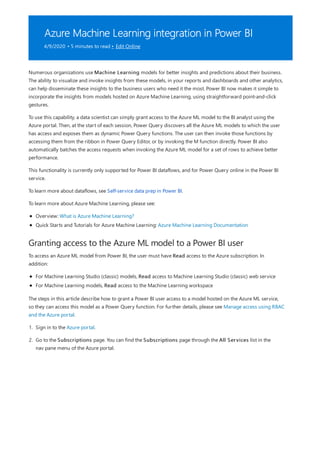 Azure Machine Learning integration in Power BI
4/9/2020 • 5 minutes to read • Edit Online
Granting access to the Azure ML model to a Power BI user
Numerous organizations use Machine Learning models for better insights and predictions about their business.
The ability to visualize and invoke insights from these models, in your reports and dashboards and other analytics,
can help disseminate these insights to the business users who need it the most. Power BI now makes it simple to
incorporate the insights from models hosted on Azure Machine Learning, using straightforward point-and-click
gestures.
To use this capability, a data scientist can simply grant access to the Azure ML model to the BI analyst using the
Azure portal. Then, at the start of each session, Power Query discovers all the Azure ML models to which the user
has access and exposes them as dynamic Power Query functions. The user can then invoke those functions by
accessing them from the ribbon in Power Query Editor, or by invoking the M function directly. Power BI also
automatically batches the access requests when invoking the Azure ML model for a set of rows to achieve better
performance.
This functionality is currently only supported for Power BI dataflows, and for Power Query online in the Power BI
service.
To learn more about dataflows, see Self-service data prep in Power BI.
To learn more about Azure Machine Learning, please see:
Overview: What is Azure Machine Learning?
Quick Starts and Tutorials for Azure Machine Learning: Azure Machine Learning Documentation
To access an Azure ML model from Power BI, the user must have Read access to the Azure subscription. In
addition:
For Machine Learning Studio (classic) models, Read access to Machine Learning Studio (classic) web service
For Machine Learning models, Read access to the Machine Learning workspace
The steps in this article describe how to grant a Power BI user access to a model hosted on the Azure ML service,
so they can access this model as a Power Query function. For further details, please see Manage access using RBAC
and the Azure portal.
1. Sign in to the Azure portal.
2. Go to the Subscriptions page. You can find the Subscriptions page through the All Services list in the
nav pane menu of the Azure portal.
 