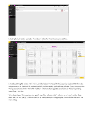 Selecting the Edit button opens the Power Query Editor for the entities in your dataflow.
Select the AI Insights button in the ribbon, and then select the Azure Machine Learning Models folder from the
nav pane menu. All the Azure ML models to which you have access are listed here as Power Query functions. Also,
the input parameters for the Azure ML model are automatically mapped as parameters of the corresponding
Power Query function.
To invoke an Azure ML model, you can specify any of the selected entity's columns as an input from the drop-
down. You can also specify a constant value to be used as an input by toggling the column icon to the left of the
input dialog.
 
