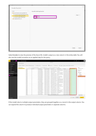 Select Invoke to view the preview of the Azure ML model's output as a new column in the entity table. You will
also see the model invocation as an applied step for the query.
If the model returns multiple output parameters, they are grouped together as a record in the output column. You
can expand the column to produce individual output parameters in separate columns.
 