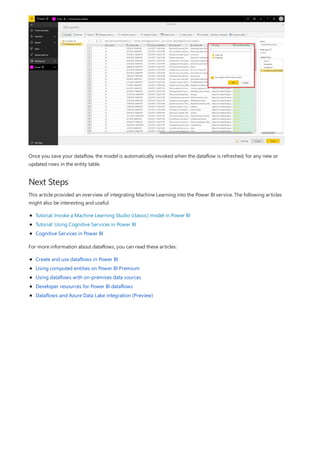 Next Steps
Once you save your dataflow, the model is automatically invoked when the dataflow is refreshed, for any new or
updated rows in the entity table.
This article provided an overview of integrating Machine Learning into the Power BI service. The following articles
might also be interesting and useful.
Tutorial: Invoke a Machine Learning Studio (classic) model in Power BI
Tutorial: Using Cognitive Services in Power BI
Cognitive Services in Power BI
For more information about dataflows, you can read these articles:
Create and use dataflows in Power BI
Using computed entities on Power BI Premium
Using dataflows with on-premises data sources
Developer resources for Power BI dataflows
Dataflows and Azure Data Lake integration (Preview)
 