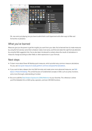 What you've learned
Next steps
Ok, now we're just playing, but you have to admit that's cool! Experiment with other ways to filter and
format the visualization.
Measures give you the power to get the insights you want from your data. You've learned how to create measures
by using the formula bar, name them whatever makes most sense, and find and select the right formula elements
by using the DAX suggestion lists. You've also been introduced to context, where the results of calculations in
measures change according to other fields or other expressions in your formula.
To learn more about Power BI Desktop quick measures, which provide many common measure calculations
for you, see Use quick measures to easily perform common and powerful calculations.
If you want to take a deeper dive into DAX formulas and create some more advanced measures, see DAX
basics in Power BI Desktop. This article focuses on fundamental concepts in DAX, such as syntax, functions,
and a more thorough understanding of context.
Be sure to add the Data Analysis Expressions (DAX) Reference to your favorites. This reference is where
you'll find detailed info on DAX syntax, operators, and over 200 DAX functions.
 