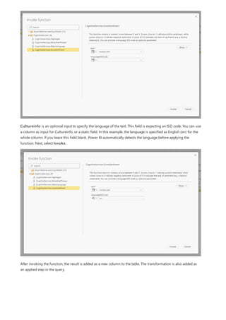Cultureinfo is an optional input to specify the language of the text. This field is expecting an ISO code. You can use
a column as input for Cultureinfo, or a static field. In this example, the language is specified as English (en) for the
whole column. If you leave this field blank, Power BI automatically detects the language before applying the
function. Next, select Invoke.
After invoking the function, the result is added as a new column to the table. The transformation is also added as
an applied step in the query.
 