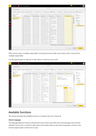 Available functions
Detect Language
If the function returns multiple output fields, invoking the function adds a new column with a record of the
multiple output fields.
Use the expand option to add one or both values as columns to your data.
This section describes the available functions in Cognitive Services in Power BI.
The language detection function evaluates text input, and for each field, returns the language name and ISO
identifier. This function is useful for data columns that collect arbitrary text, where language is unknown. The
function expects data in text format as input.
 