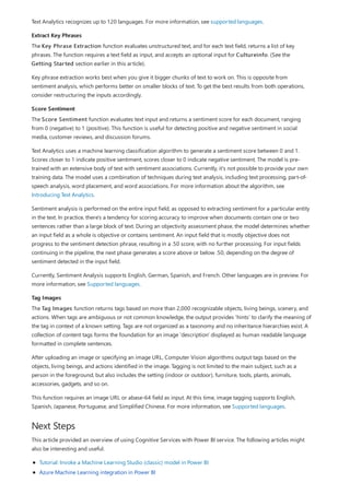 Extract Key Phrases
Score Sentiment
Tag Images
Next Steps
Text Analytics recognizes up to 120 languages. For more information, see supported languages.
The Key Phrase Extraction function evaluates unstructured text, and for each text field, returns a list of key
phrases. The function requires a text field as input, and accepts an optional input for Cultureinfo. (See the
Getting Started section earlier in this article).
Key phrase extraction works best when you give it bigger chunks of text to work on. This is opposite from
sentiment analysis, which performs better on smaller blocks of text. To get the best results from both operations,
consider restructuring the inputs accordingly.
The Score Sentiment function evaluates text input and returns a sentiment score for each document, ranging
from 0 (negative) to 1 (positive). This function is useful for detecting positive and negative sentiment in social
media, customer reviews, and discussion forums.
Text Analytics uses a machine learning classification algorithm to generate a sentiment score between 0 and 1.
Scores closer to 1 indicate positive sentiment, scores closer to 0 indicate negative sentiment. The model is pre-
trained with an extensive body of text with sentiment associations. Currently, it's not possible to provide your own
training data. The model uses a combination of techniques during text analysis, including text processing, part-of-
speech analysis, word placement, and word associations. For more information about the algorithm, see
Introducing Text Analytics.
Sentiment analysis is performed on the entire input field, as opposed to extracting sentiment for a particular entity
in the text. In practice, there's a tendency for scoring accuracy to improve when documents contain one or two
sentences rather than a large block of text. During an objectivity assessment phase, the model determines whether
an input field as a whole is objective or contains sentiment. An input field that is mostly objective does not
progress to the sentiment detection phrase, resulting in a .50 score, with no further processing. For input fields
continuing in the pipeline, the next phase generates a score above or below .50, depending on the degree of
sentiment detected in the input field.
Currently, Sentiment Analysis supports English, German, Spanish, and French. Other languages are in preview. For
more information, see Supported languages.
The Tag Images function returns tags based on more than 2,000 recognizable objects, living beings, scenery, and
actions. When tags are ambiguous or not common knowledge, the output provides 'hints' to clarify the meaning of
the tag in context of a known setting. Tags are not organized as a taxonomy and no inheritance hierarchies exist. A
collection of content tags forms the foundation for an image 'description' displayed as human readable language
formatted in complete sentences.
After uploading an image or specifying an image URL, Computer Vision algorithms output tags based on the
objects, living beings, and actions identified in the image. Tagging is not limited to the main subject, such as a
person in the foreground, but also includes the setting (indoor or outdoor), furniture, tools, plants, animals,
accessories, gadgets, and so on.
This function requires an image URL or abase-64 field as input. At this time, image tagging supports English,
Spanish, Japanese, Portuguese, and Simplified Chinese. For more information, see Supported languages.
This article provided an overview of using Cognitive Services with Power BI service. The following articles might
also be interesting and useful.
Tutorial: Invoke a Machine Learning Studio (classic) model in Power BI
Azure Machine Learning integration in Power BI
 
